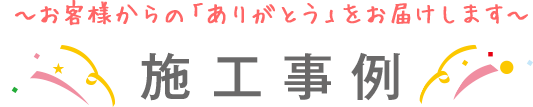 ～お客様からの「ありがとう」をお届けします～施工事例