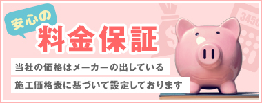 安心の料金保証当社の価格はメーカーの出している施工価格表に基づいて設定しております